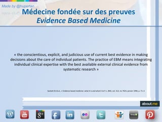 Made by @hupertan
Médecine fondée sur des preuves
Evidence Based Medicine
« the conscientious, explicit, and judicious use of current best evidence in making
decisions about the care of individual patients. The practice of EBM means integrating
individual clinical expertise with the best available external clinical evidence from
systematic research »
Sackett DL & al., « Evidence based medicine: what it is and what it isn't », BMJ, vol. 312, no 7023, janvier 1996, p. 71–2
 