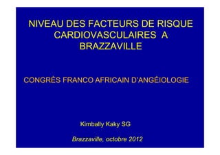 NIVEAU DES FACTEURS DE RISQUE
      CARDIOVASCULAIRES A
          BRAZZAVILLE


CONGRÈS FRANCO AFRICAIN D’ANGÉIOLOGIE




            Kimbally Kaky SG

          Brazzaville, octobre 2012
 