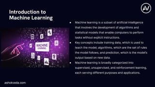 Introduction to
Machine Learning
● Machine learning is a subset of artificial intelligence
that involves the development of algorithms and
statistical models that enable computers to perform
tasks without explicit instructions.
● Key concepts include training data, which is used to
teach the model; algorithms, which are the set of rules
the model follows; and prediction, which is the model's
output based on new data.
● Machine learning is broadly categorized into
supervised, unsupervised, and reinforcement learning,
each serving different purposes and applications.
ashokveda.com
 