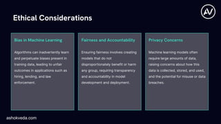 Privacy Concerns
Algorithms can inadvertently learn
and perpetuate biases present in
training data, leading to unfair
outcomes in applications such as
hiring, lending, and law
enforcement.
Bias in Machine Learning Fairness and Accountability
Ethical Considerations
Ensuring fairness involves creating
models that do not
disproportionately benefit or harm
any group, requiring transparency
and accountability in model
development and deployment.
Machine learning models often
require large amounts of data,
raising concerns about how this
data is collected, stored, and used,
and the potential for misuse or data
breaches.
ashokveda.com
 