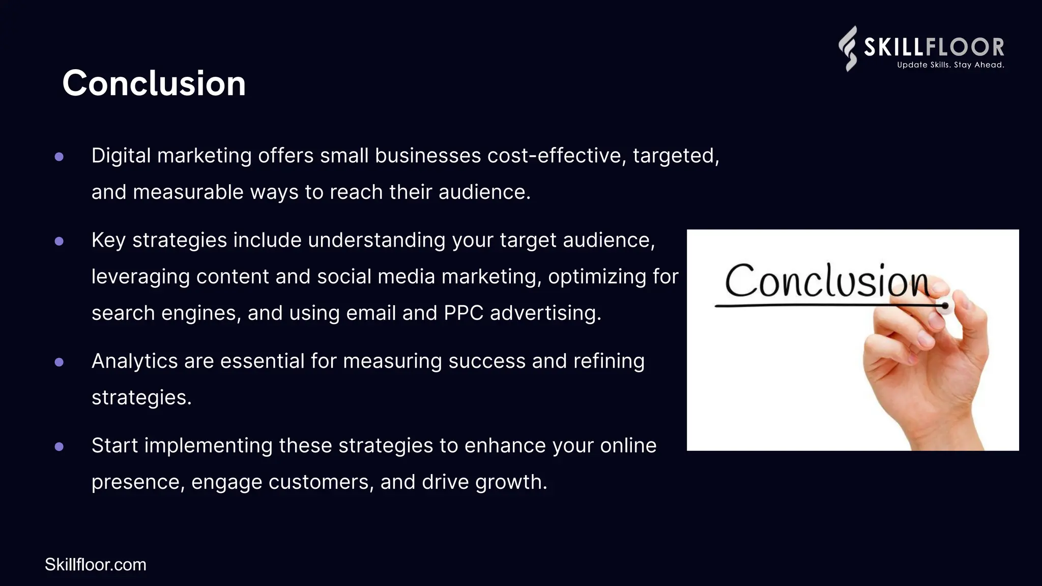 Conclusion
● Digital marketing offers small businesses cost-effective, targeted,
and measurable ways to reach their audience.
● Key strategies include understanding your target audience,
leveraging content and social media marketing, optimizing for
search engines, and using email and PPC advertising.
● Analytics are essential for measuring success and refining
strategies.
● Start implementing these strategies to enhance your online
presence, engage customers, and drive growth.
Skillfloor.com
 