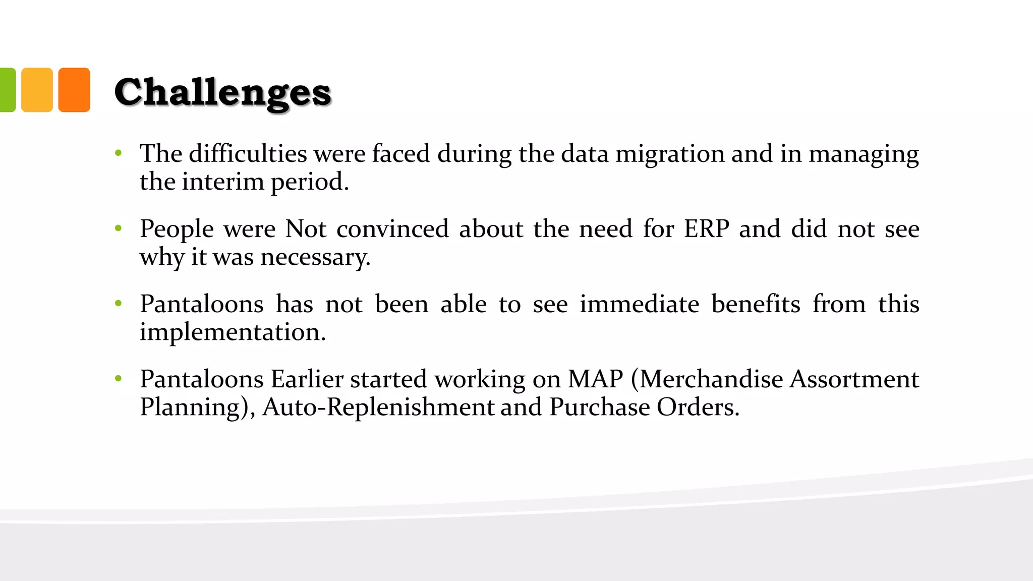 Challenges
• The difficulties were faced during the data migration and in managing
the interim period.
• People were Not convinced about the need for ERP and did not see
why it was necessary.
• Pantaloons has not been able to see immediate benefits from this
implementation.
• Pantaloons Earlier started working on MAP (Merchandise Assortment
Planning), Auto-Replenishment and Purchase Orders.
 