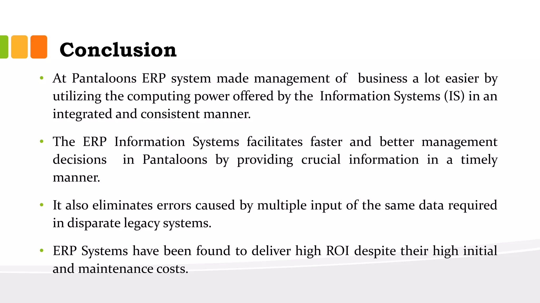 Conclusion
• At Pantaloons ERP system made management of business a lot easier by
utilizing the computing power offered by the Information Systems (IS) in an
integrated and consistent manner.
• The ERP Information Systems facilitates faster and better management
decisions in Pantaloons by providing crucial information in a timely
manner.
• It also eliminates errors caused by multiple input of the same data required
in disparate legacy systems.
• ERP Systems have been found to deliver high ROI despite their high initial
and maintenance costs.
 