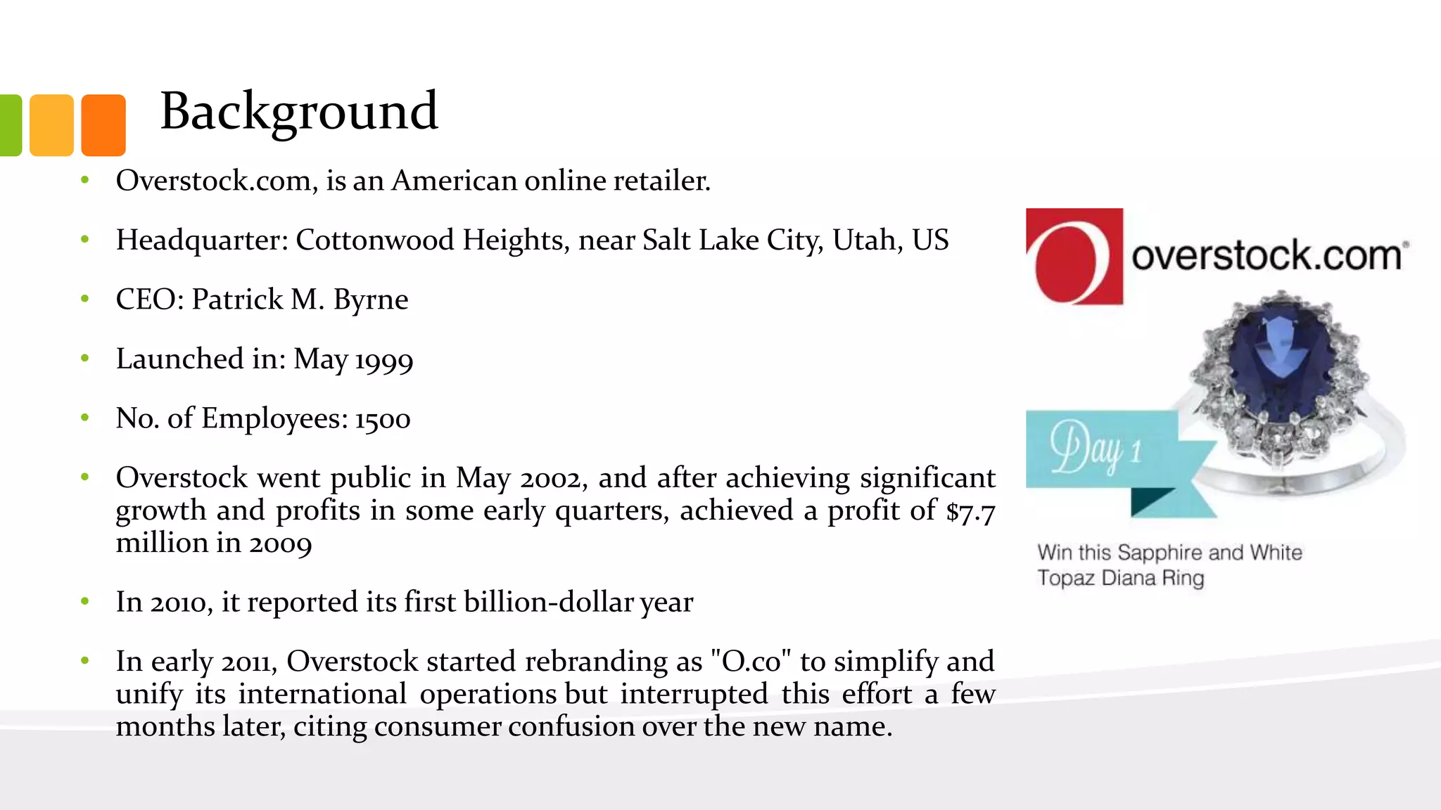 Background
• Overstock.com, is an American online retailer.
• Headquarter: Cottonwood Heights, near Salt Lake City, Utah, US
• CEO: Patrick M. Byrne
• Launched in: May 1999
• No. of Employees: 1500
• Overstock went public in May 2002, and after achieving significant
growth and profits in some early quarters, achieved a profit of $7.7
million in 2009
• In 2010, it reported its first billion-dollar year
• In early 2011, Overstock started rebranding as "O.co" to simplify and
unify its international operations but interrupted this effort a few
months later, citing consumer confusion over the new name.
 