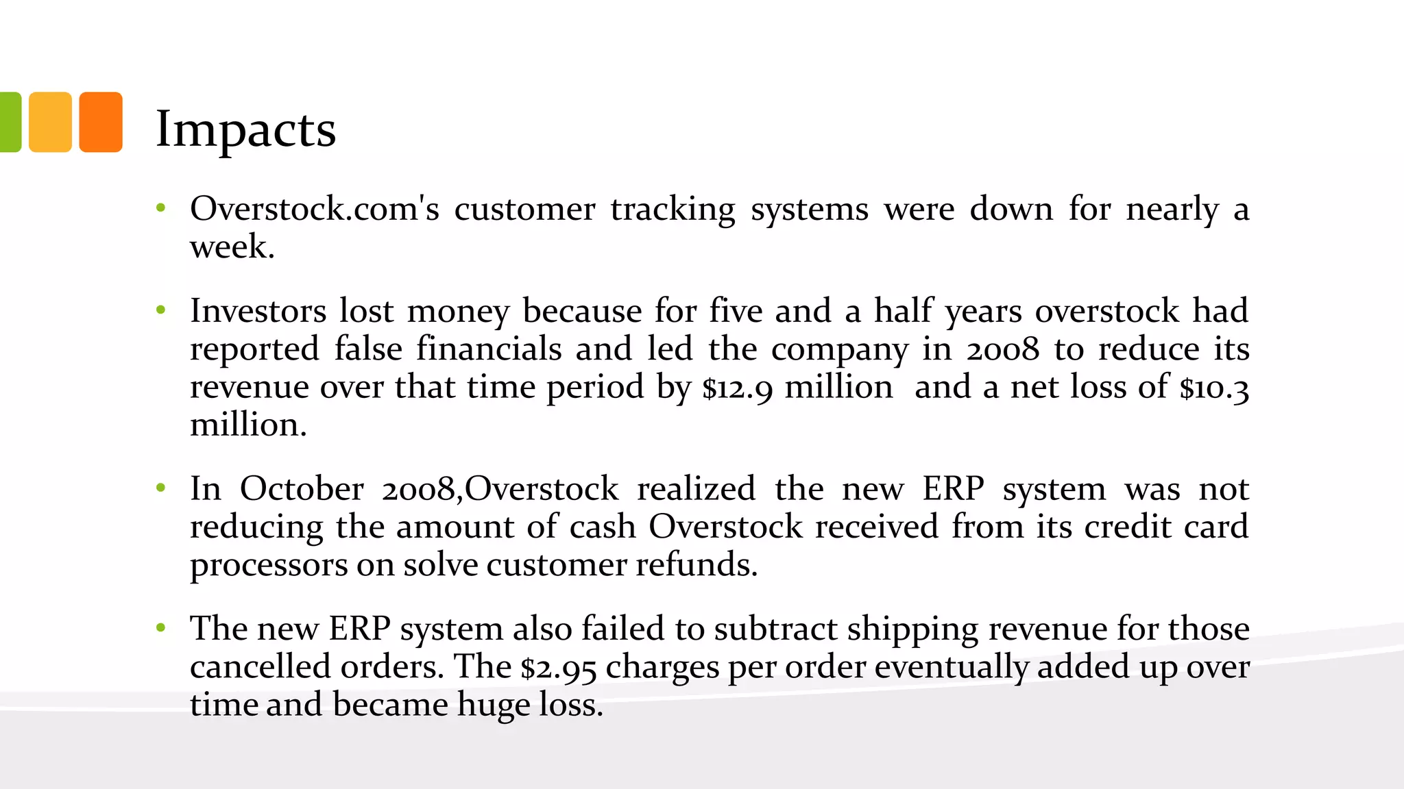 Impacts
• Overstock.com's customer tracking systems were down for nearly a
week.
• Investors lost money because for five and a half years overstock had
reported false financials and led the company in 2008 to reduce its
revenue over that time period by $12.9 million and a net loss of $10.3
million.
• In October 2008,Overstock realized the new ERP system was not
reducing the amount of cash Overstock received from its credit card
processors on solve customer refunds.
• The new ERP system also failed to subtract shipping revenue for those
cancelled orders. The $2.95 charges per order eventually added up over
time and became huge loss.
 