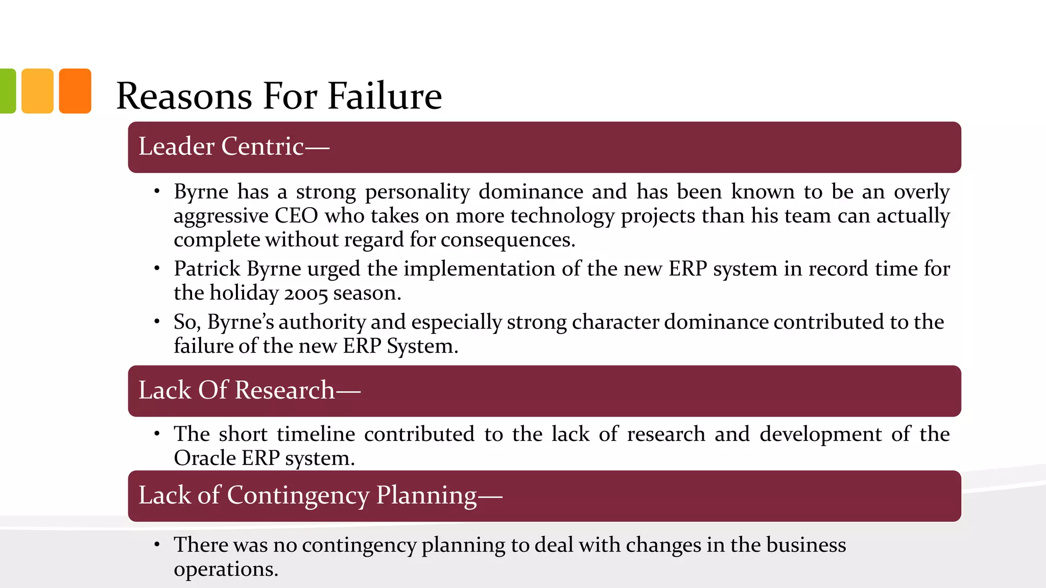 Leader Centric—
• Byrne has a strong personality dominance and has been known to be an overly
aggressive CEO who takes on more technology projects than his team can actually
complete without regard for consequences.
• Patrick Byrne urged the implementation of the new ERP system in record time for
the holiday 2005 season.
• So, Byrne’s authority and especially strong character dominance contributed to the
failure of the new ERP System.
Lack Of Research—
• The short timeline contributed to the lack of research and development of the
Oracle ERP system.
Lack of Contingency Planning—
• There was no contingency planning to deal with changes in the business
operations.
Reasons For Failure
 