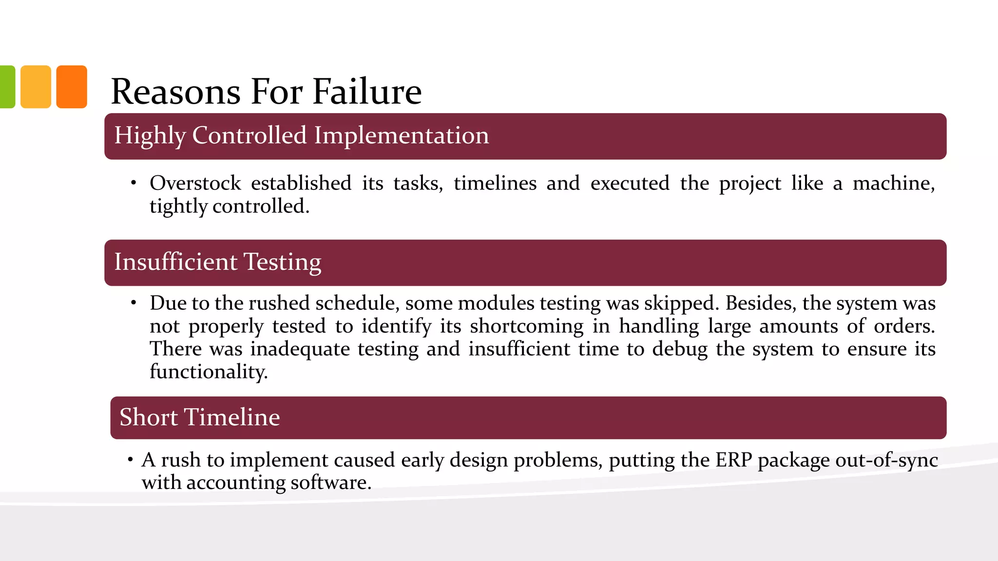 Highly Controlled Implementation
• Overstock established its tasks, timelines and executed the project like a machine,
tightly controlled.
Insufficient Testing
• Due to the rushed schedule, some modules testing was skipped. Besides, the system was
not properly tested to identify its shortcoming in handling large amounts of orders.
There was inadequate testing and insufficient time to debug the system to ensure its
functionality.
Short Timeline
• A rush to implement caused early design problems, putting the ERP package out-of-sync
with accounting software.
Reasons For Failure
 