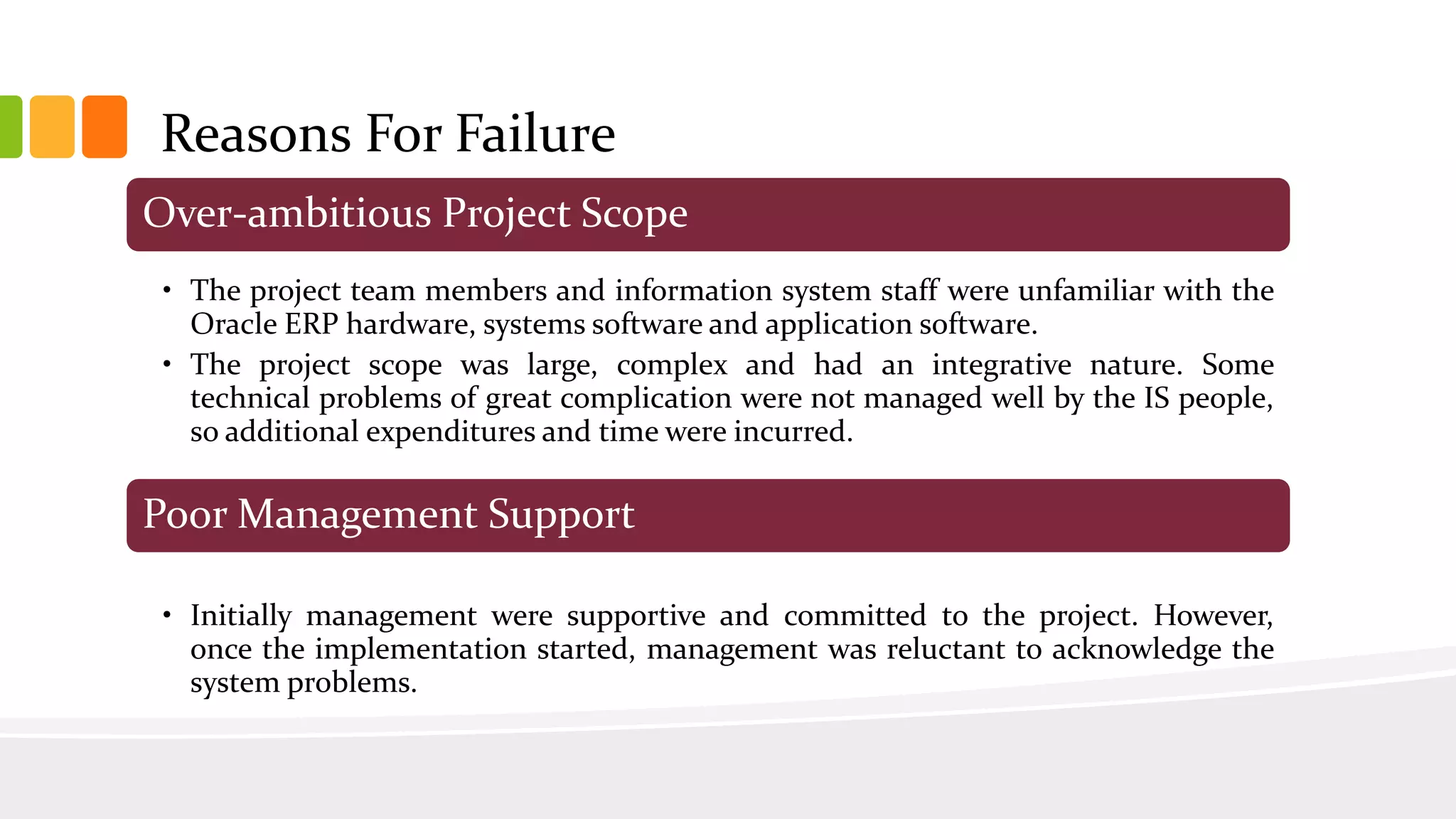 Over-ambitious Project Scope
• The project team members and information system staff were unfamiliar with the
Oracle ERP hardware, systems software and application software.
• The project scope was large, complex and had an integrative nature. Some
technical problems of great complication were not managed well by the IS people,
so additional expenditures and time were incurred.
Poor Management Support
• Initially management were supportive and committed to the project. However,
once the implementation started, management was reluctant to acknowledge the
system problems.
Reasons For Failure
 