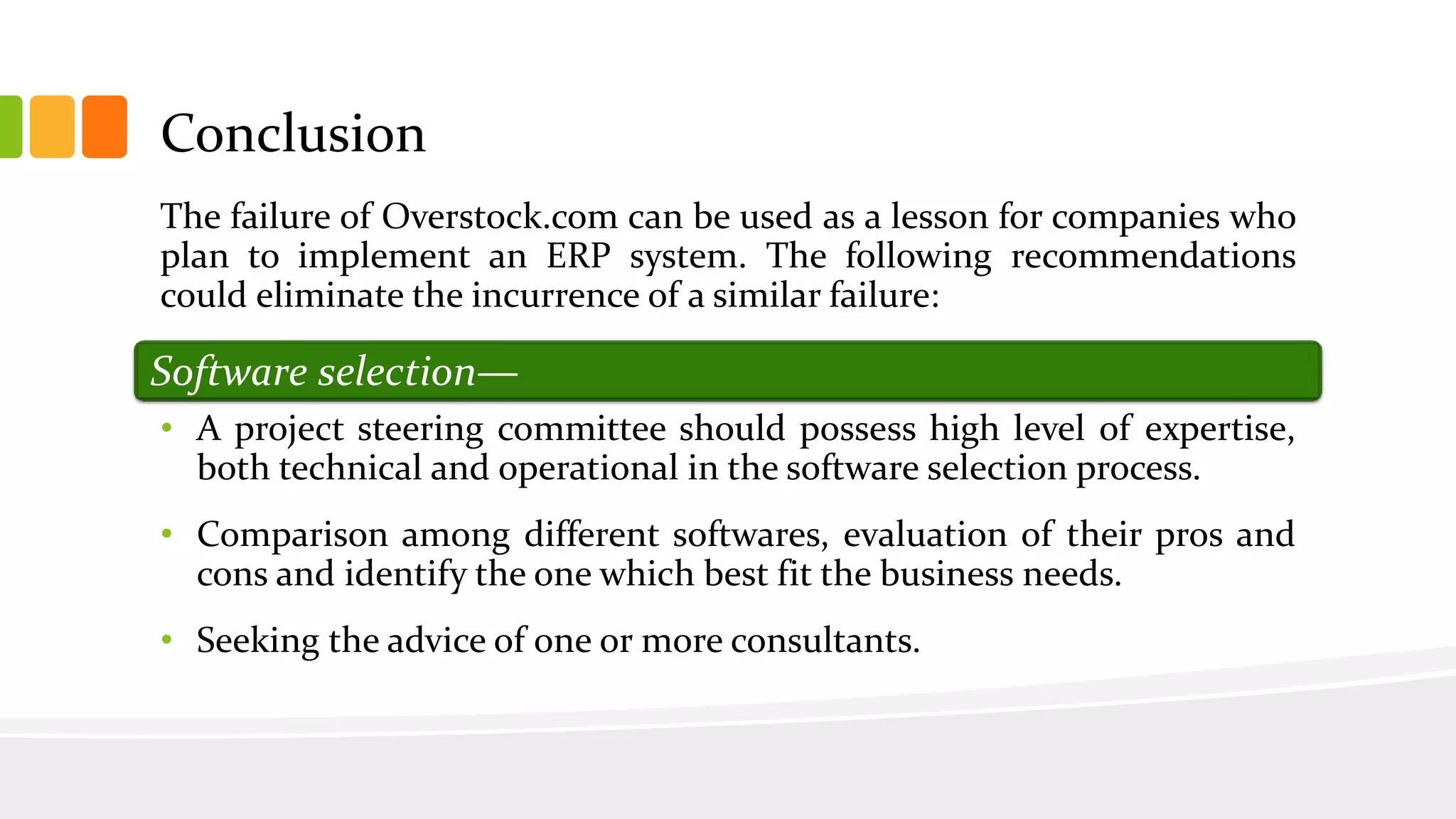 Conclusion
The failure of Overstock.com can be used as a lesson for companies who
plan to implement an ERP system. The following recommendations
could eliminate the incurrence of a similar failure:
• A project steering committee should possess high level of expertise,
both technical and operational in the software selection process.
• Comparison among different softwares, evaluation of their pros and
cons and identify the one which best fit the business needs.
• Seeking the advice of one or more consultants.
Software selection—
 
