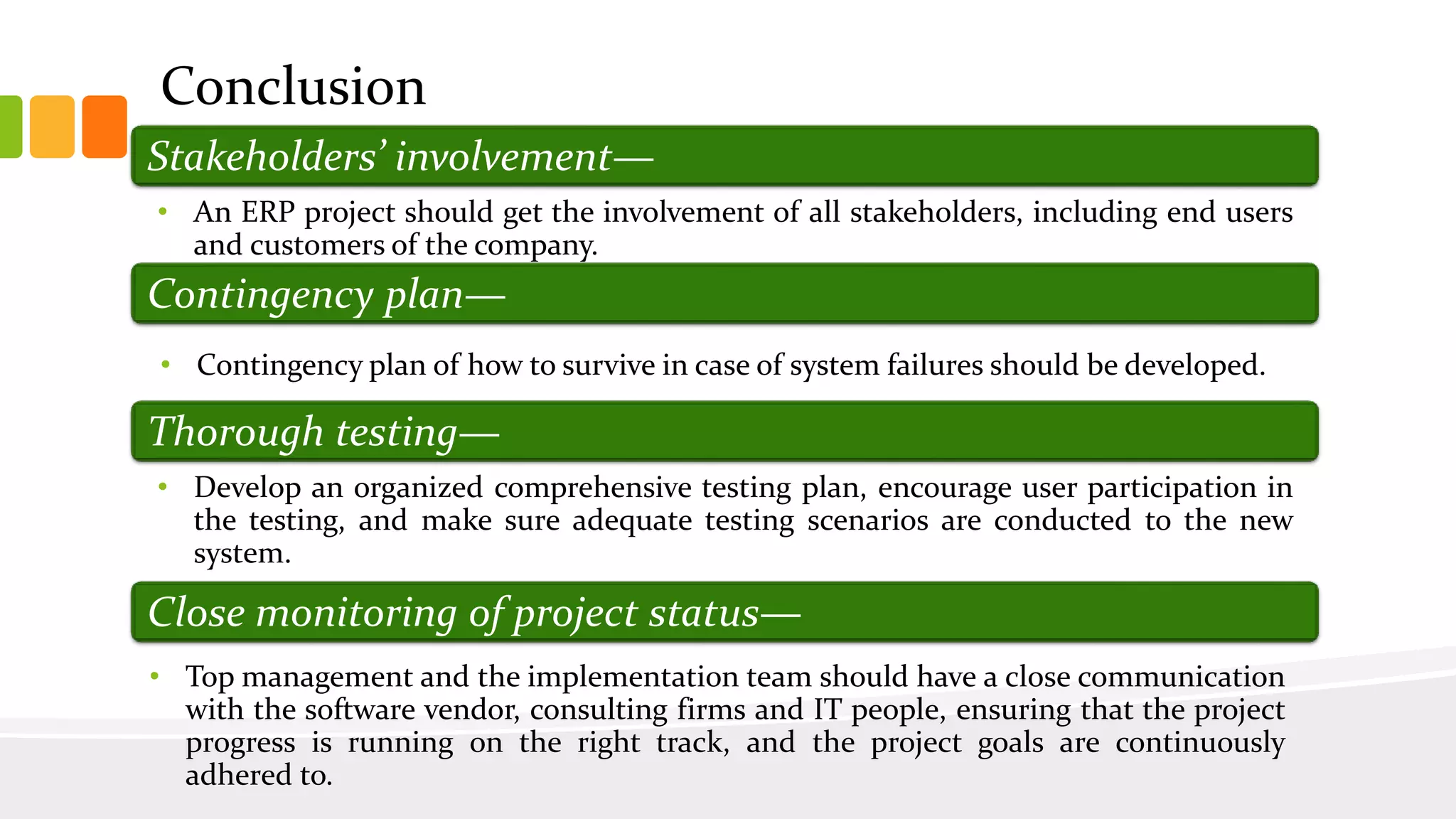 • An ERP project should get the involvement of all stakeholders, including end users
and customers of the company.
Stakeholders’ involvement—
Contingency plan—
• Contingency plan of how to survive in case of system failures should be developed.
Thorough testing—
• Develop an organized comprehensive testing plan, encourage user participation in
the testing, and make sure adequate testing scenarios are conducted to the new
system.
• Top management and the implementation team should have a close communication
with the software vendor, consulting firms and IT people, ensuring that the project
progress is running on the right track, and the project goals are continuously
adhered to.
Close monitoring of project status—
Conclusion
 