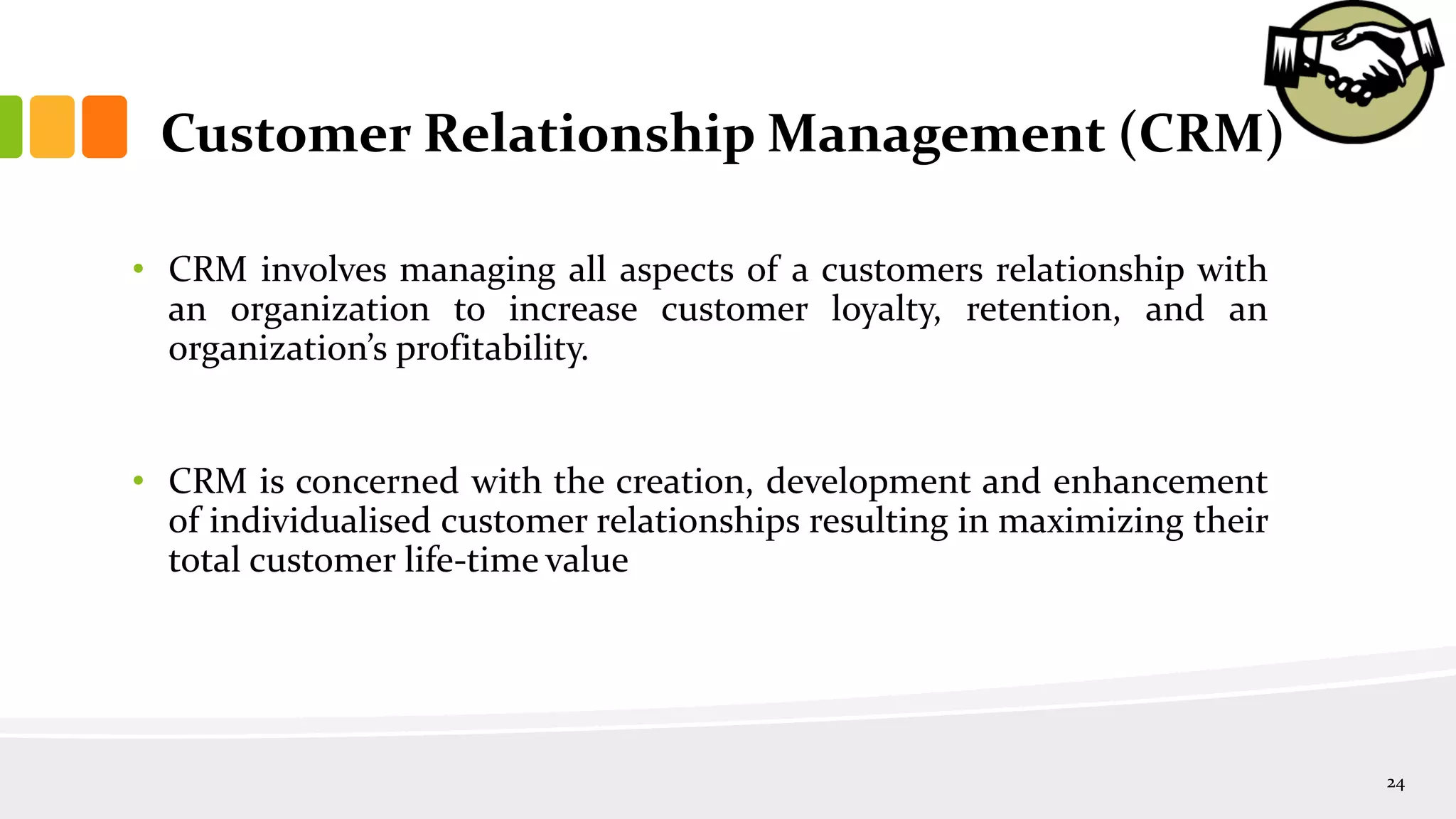 Customer Relationship Management (CRM)
• CRM involves managing all aspects of a customers relationship with
an organization to increase customer loyalty, retention, and an
organization’s profitability.
• CRM is concerned with the creation, development and enhancement
of individualised customer relationships resulting in maximizing their
total customer life-time value
24
 