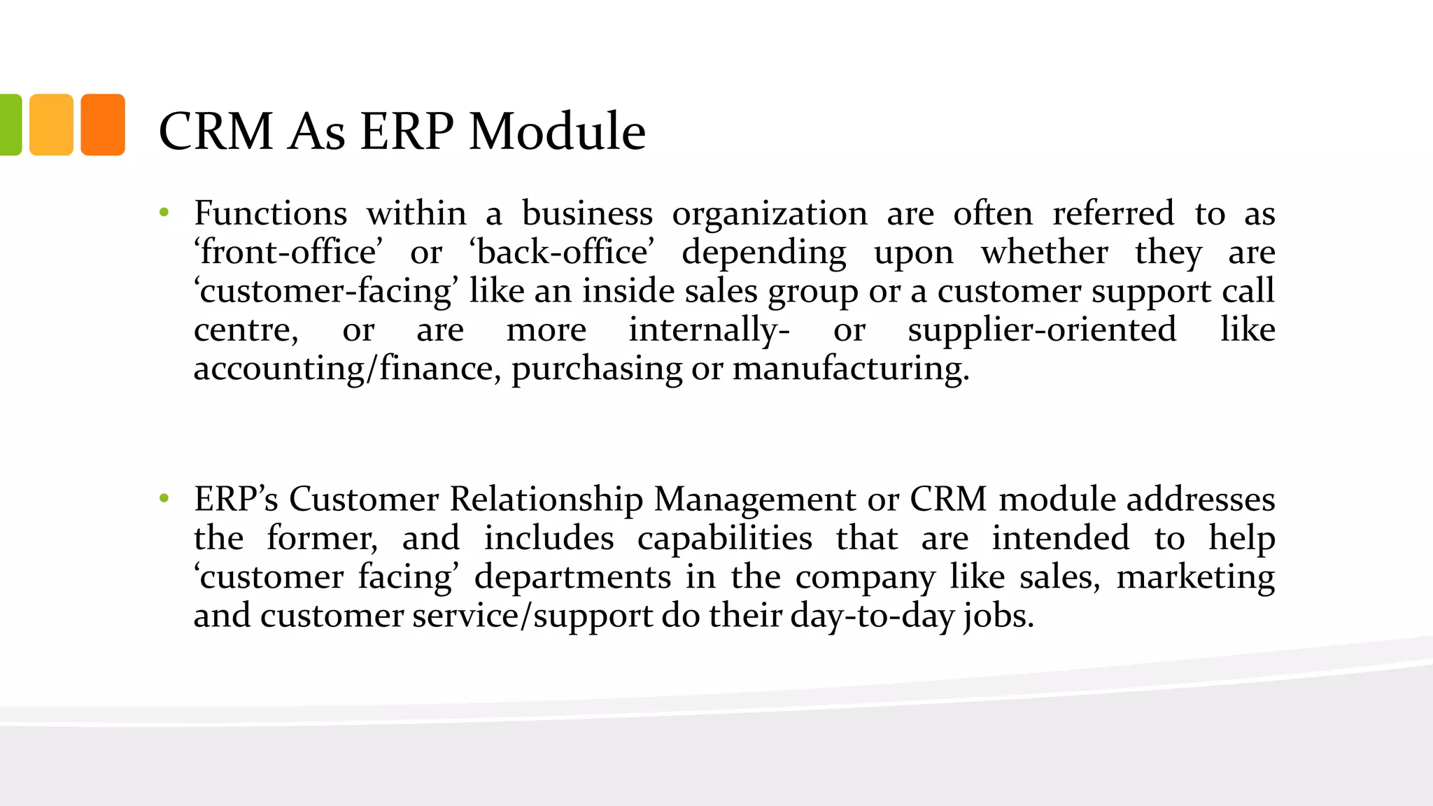 CRM As ERP Module
• Functions within a business organization are often referred to as
‘front-office’ or ‘back-office’ depending upon whether they are
‘customer-facing’ like an inside sales group or a customer support call
centre, or are more internally- or supplier-oriented like
accounting/finance, purchasing or manufacturing.
• ERP’s Customer Relationship Management or CRM module addresses
the former, and includes capabilities that are intended to help
‘customer facing’ departments in the company like sales, marketing
and customer service/support do their day-to-day jobs.
 