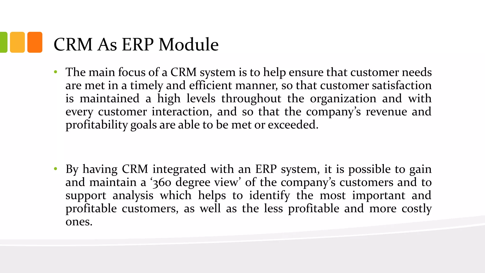 • The main focus of a CRM system is to help ensure that customer needs
are met in a timely and efficient manner, so that customer satisfaction
is maintained a high levels throughout the organization and with
every customer interaction, and so that the company’s revenue and
profitability goals are able to be met or exceeded.
• By having CRM integrated with an ERP system, it is possible to gain
and maintain a ‘360 degree view’ of the company’s customers and to
support analysis which helps to identify the most important and
profitable customers, as well as the less profitable and more costly
ones.
CRM As ERP Module
 