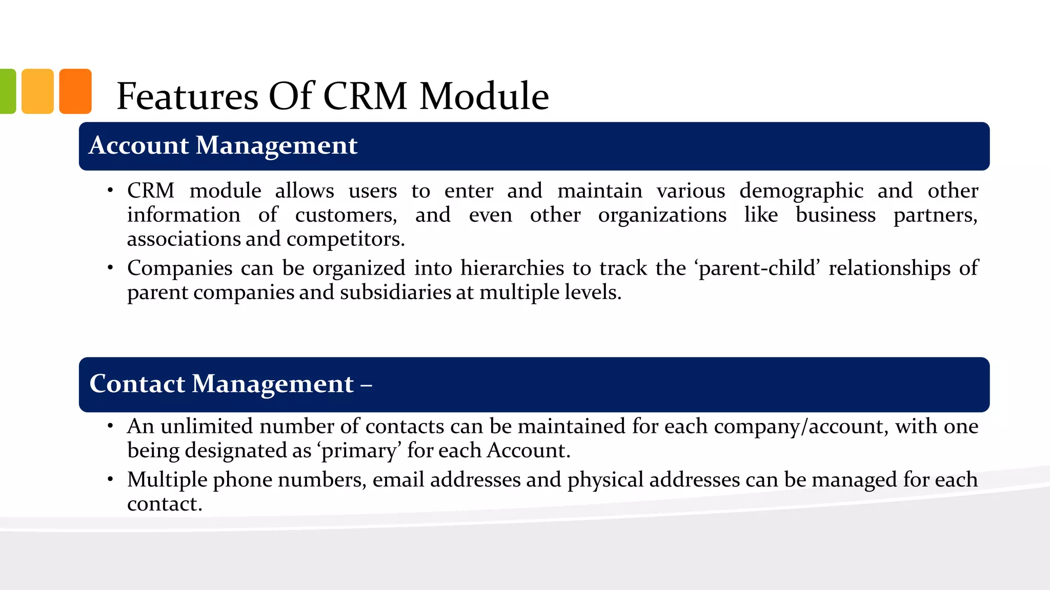 Features Of CRM Module
Account Management
• CRM module allows users to enter and maintain various demographic and other
information of customers, and even other organizations like business partners,
associations and competitors.
• Companies can be organized into hierarchies to track the ‘parent-child’ relationships of
parent companies and subsidiaries at multiple levels.
Contact Management –
• An unlimited number of contacts can be maintained for each company/account, with one
being designated as ‘primary’ for each Account.
• Multiple phone numbers, email addresses and physical addresses can be managed for each
contact.
 