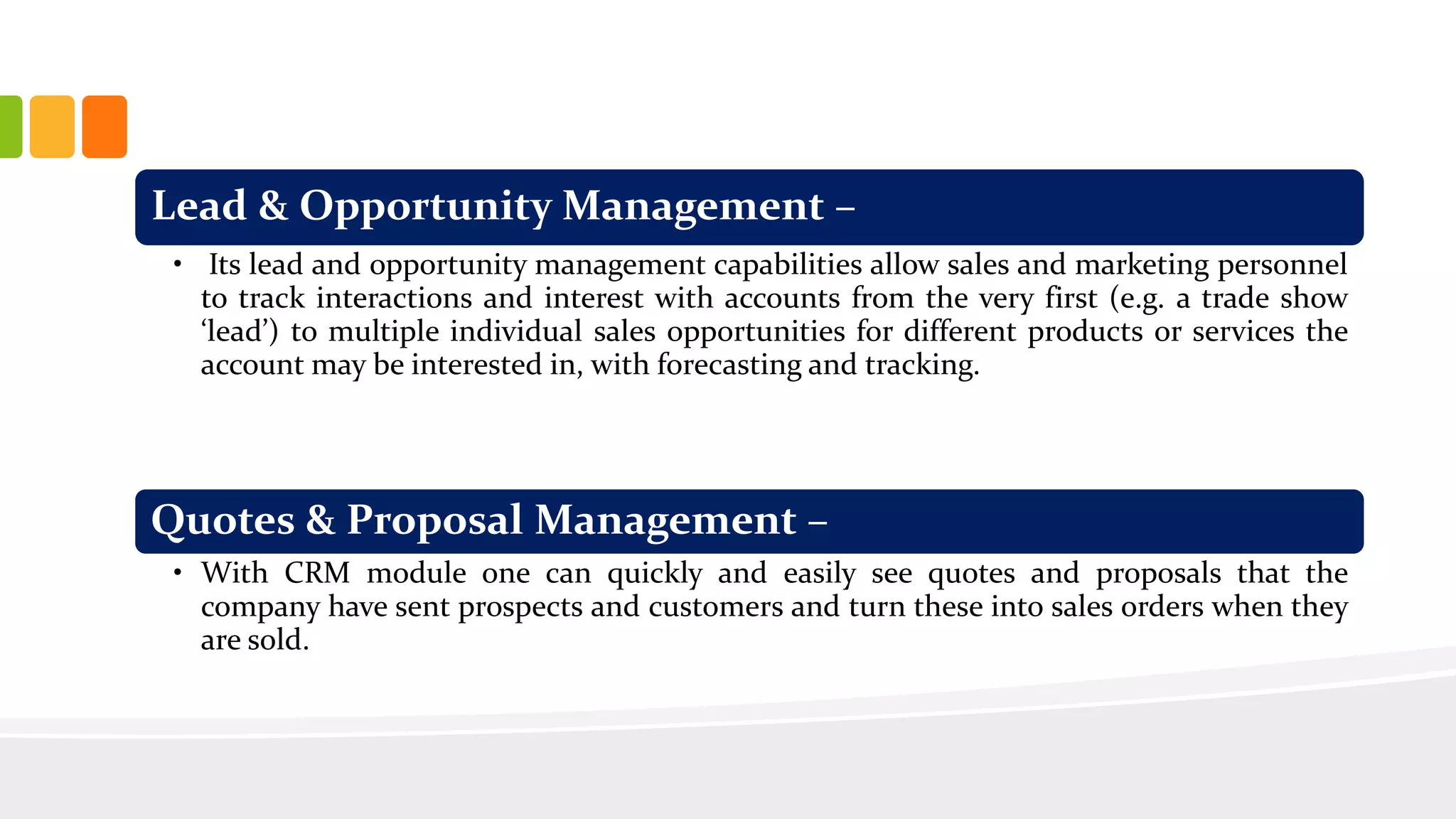 Lead & Opportunity Management –
• Its lead and opportunity management capabilities allow sales and marketing personnel
to track interactions and interest with accounts from the very first (e.g. a trade show
‘lead’) to multiple individual sales opportunities for different products or services the
account may be interested in, with forecasting and tracking.
Quotes & Proposal Management –
• With CRM module one can quickly and easily see quotes and proposals that the
company have sent prospects and customers and turn these into sales orders when they
are sold.
 