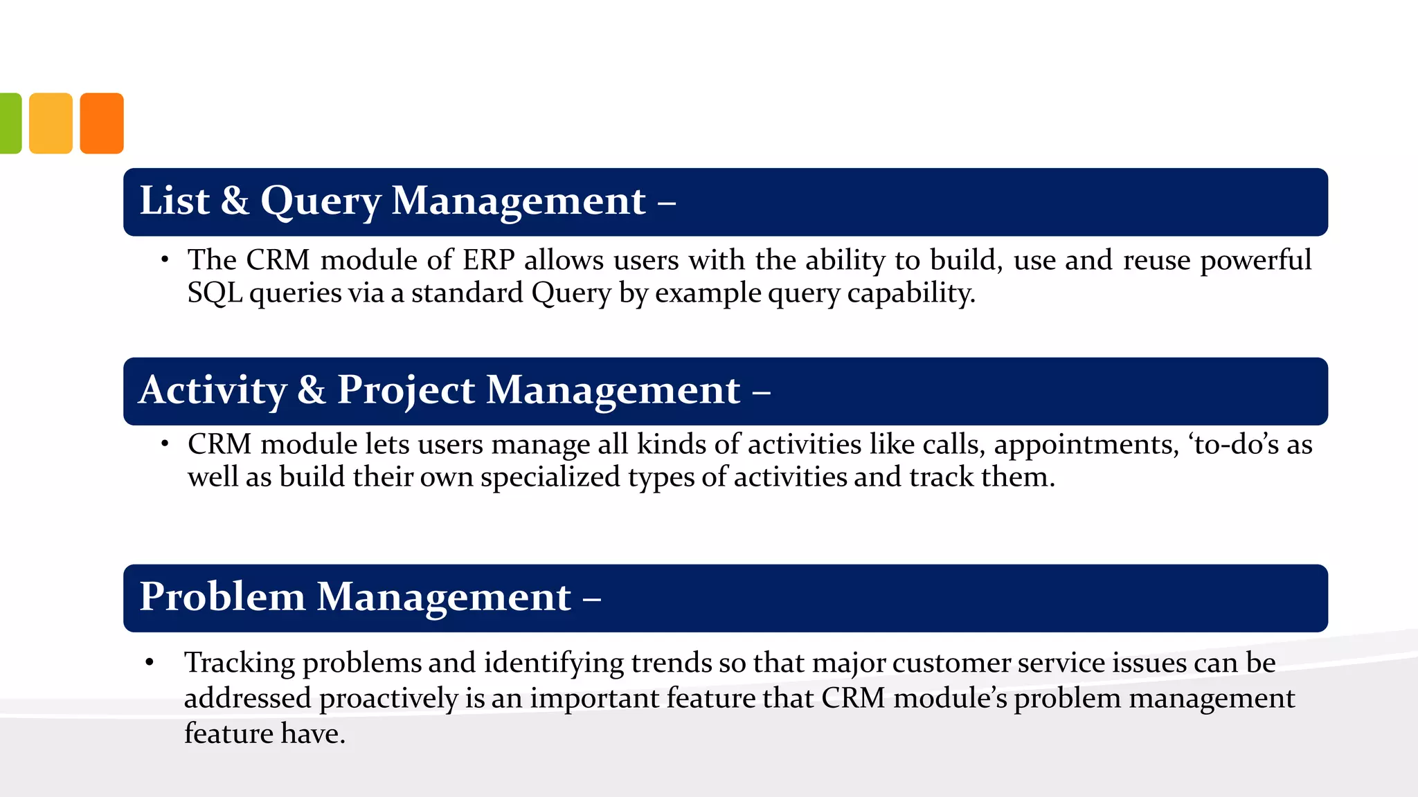 List & Query Management –
• The CRM module of ERP allows users with the ability to build, use and reuse powerful
SQL queries via a standard Query by example query capability.
Activity & Project Management –
• CRM module lets users manage all kinds of activities like calls, appointments, ‘to-do’s as
well as build their own specialized types of activities and track them.
Problem Management –
• Tracking problems and identifying trends so that major customer service issues can be
addressed proactively is an important feature that CRM module’s problem management
feature have.
 