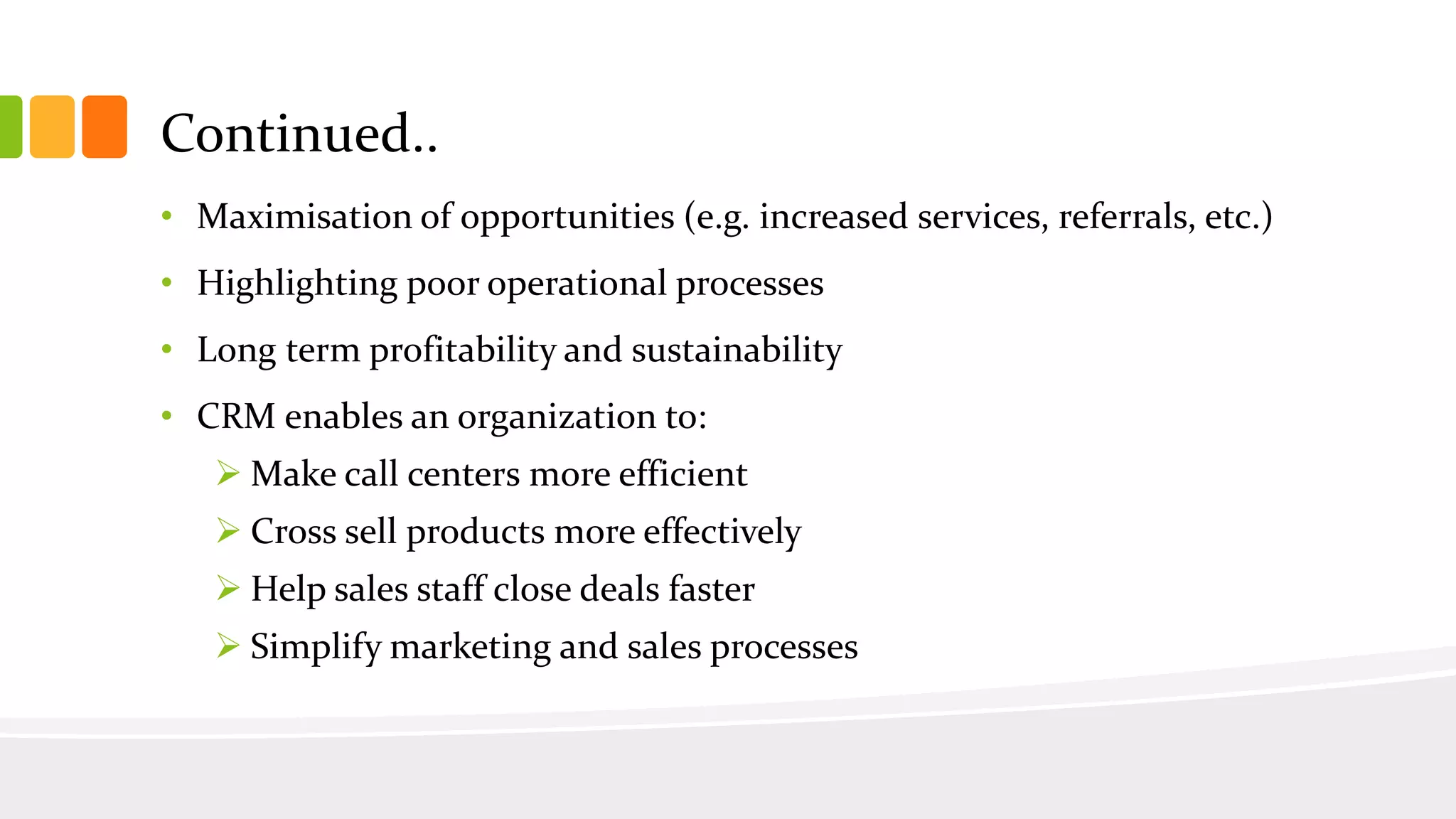 Continued..
• Maximisation of opportunities (e.g. increased services, referrals, etc.)
• Highlighting poor operational processes
• Long term profitability and sustainability
• CRM enables an organization to:
 Make call centers more efficient
 Cross sell products more effectively
 Help sales staff close deals faster
 Simplify marketing and sales processes
 