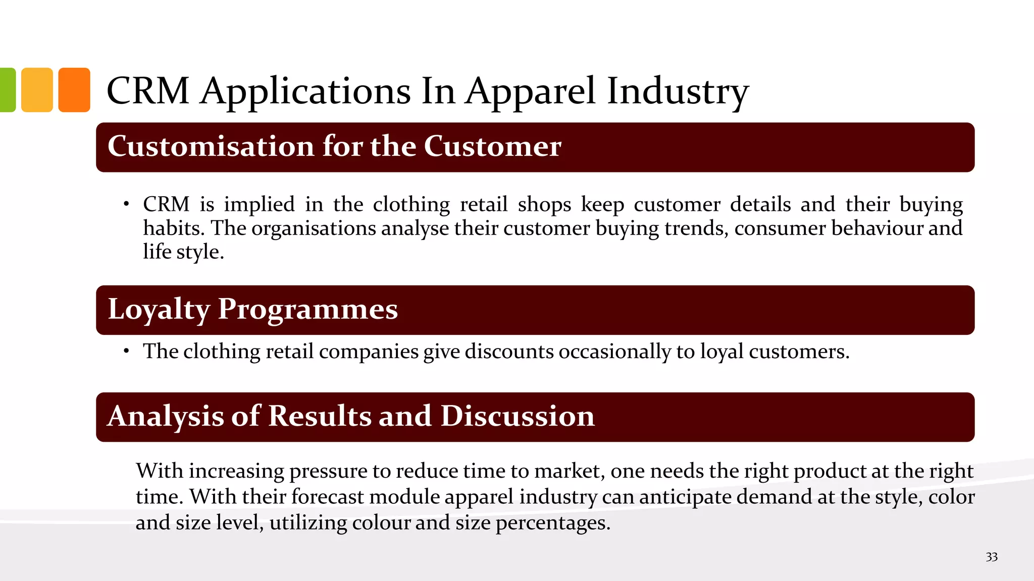 CRM Applications In Apparel Industry
33
Customisation for the Customer
• CRM is implied in the clothing retail shops keep customer details and their buying
habits. The organisations analyse their customer buying trends, consumer behaviour and
life style.
Loyalty Programmes
• The clothing retail companies give discounts occasionally to loyal customers.
Analysis of Results and Discussion
With increasing pressure to reduce time to market, one needs the right product at the right
time. With their forecast module apparel industry can anticipate demand at the style, color
and size level, utilizing colour and size percentages.
 
