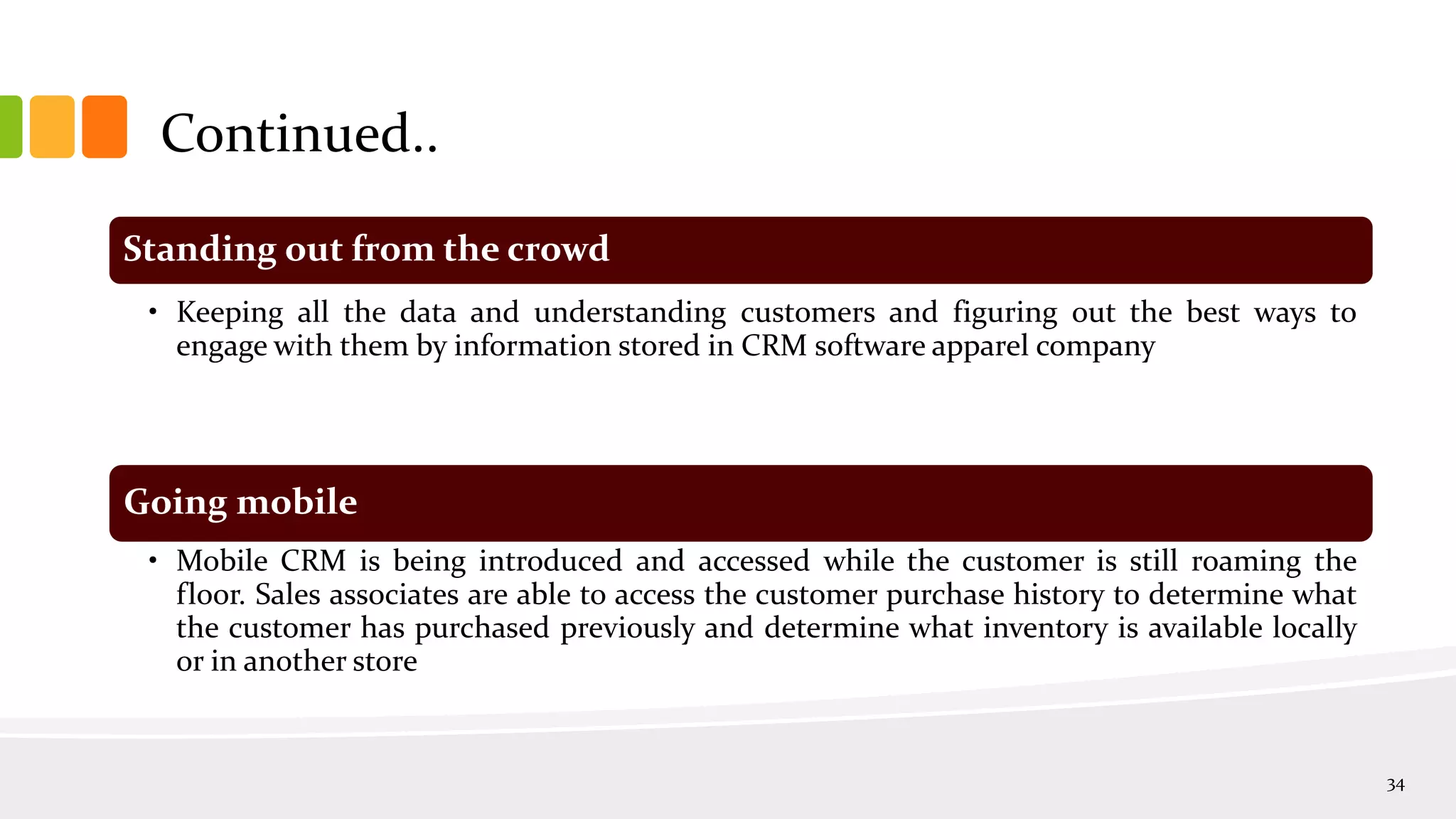 Continued..
34
Standing out from the crowd
• Keeping all the data and understanding customers and figuring out the best ways to
engage with them by information stored in CRM software apparel company
Going mobile
• Mobile CRM is being introduced and accessed while the customer is still roaming the
floor. Sales associates are able to access the customer purchase history to determine what
the customer has purchased previously and determine what inventory is available locally
or in another store
 