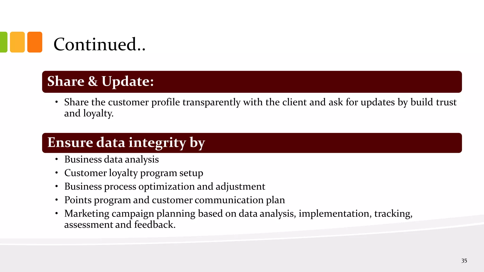 Continued..
35
Share & Update:
• Share the customer profile transparently with the client and ask for updates by build trust
and loyalty.
Ensure data integrity by
• Business data analysis
• Customer loyalty program setup
• Business process optimization and adjustment
• Points program and customer communication plan
• Marketing campaign planning based on data analysis, implementation, tracking,
assessment and feedback.
 