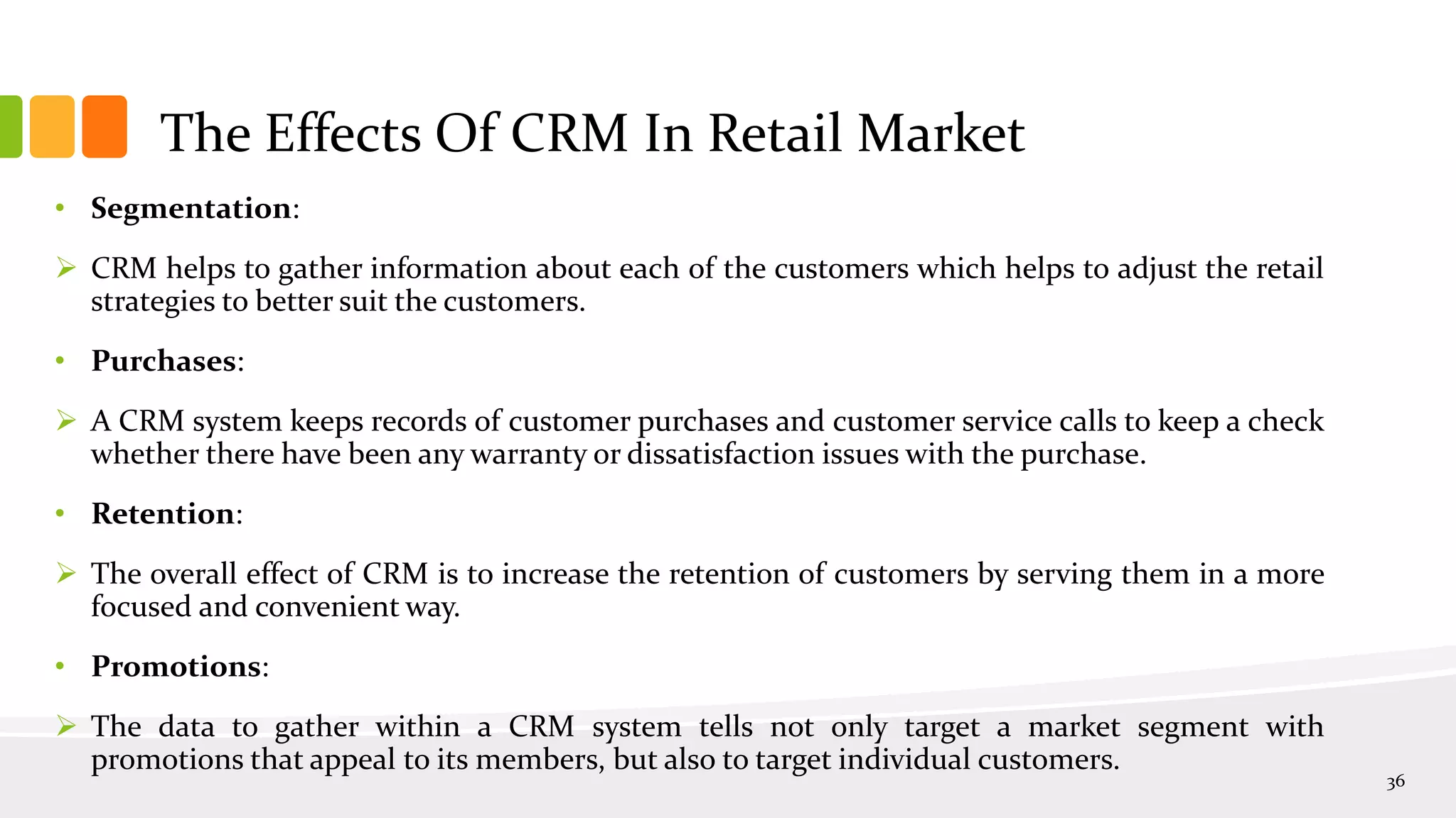 The Effects Of CRM In Retail Market
• Segmentation:
 CRM helps to gather information about each of the customers which helps to adjust the retail
strategies to better suit the customers.
• Purchases:
 A CRM system keeps records of customer purchases and customer service calls to keep a check
whether there have been any warranty or dissatisfaction issues with the purchase.
• Retention:
 The overall effect of CRM is to increase the retention of customers by serving them in a more
focused and convenient way.
• Promotions:
 The data to gather within a CRM system tells not only target a market segment with
promotions that appeal to its members, but also to target individual customers.
36
 