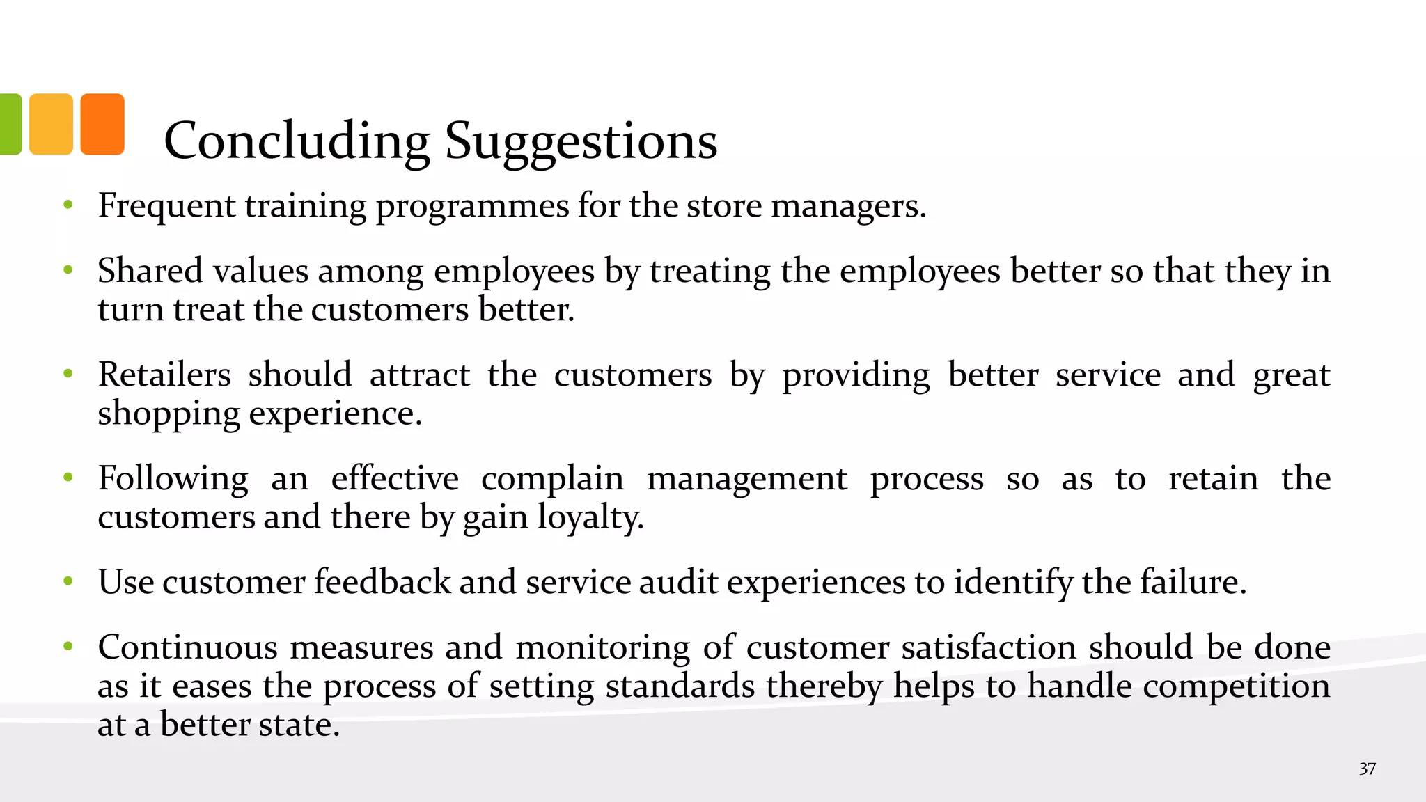 Concluding Suggestions
• Frequent training programmes for the store managers.
• Shared values among employees by treating the employees better so that they in
turn treat the customers better.
• Retailers should attract the customers by providing better service and great
shopping experience.
• Following an effective complain management process so as to retain the
customers and there by gain loyalty.
• Use customer feedback and service audit experiences to identify the failure.
• Continuous measures and monitoring of customer satisfaction should be done
as it eases the process of setting standards thereby helps to handle competition
at a better state.
37
 