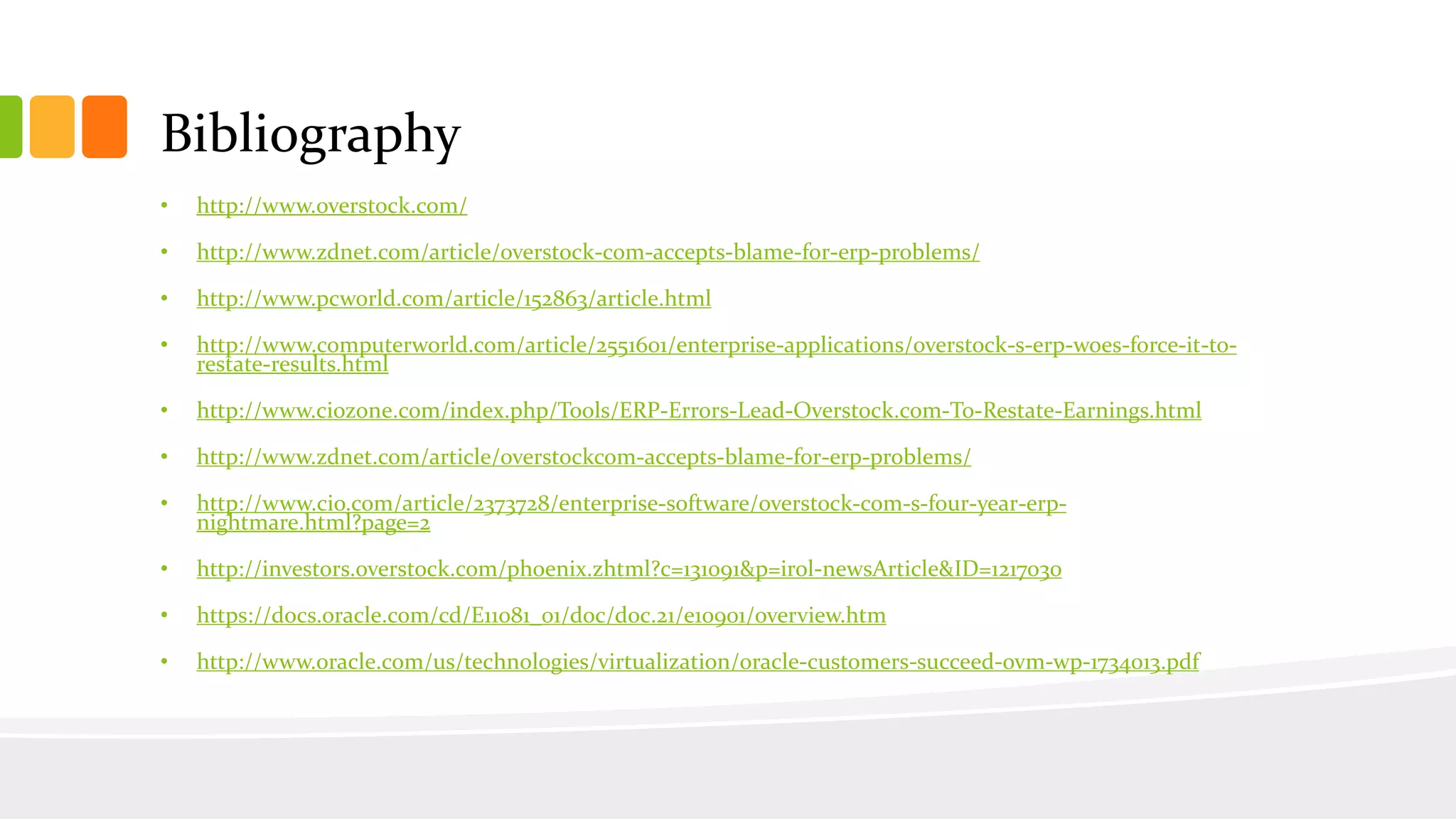 Bibliography
• http://www.overstock.com/
• http://www.zdnet.com/article/overstock-com-accepts-blame-for-erp-problems/
• http://www.pcworld.com/article/152863/article.html
• http://www.computerworld.com/article/2551601/enterprise-applications/overstock-s-erp-woes-force-it-to-
restate-results.html
• http://www.ciozone.com/index.php/Tools/ERP-Errors-Lead-Overstock.com-To-Restate-Earnings.html
• http://www.zdnet.com/article/overstockcom-accepts-blame-for-erp-problems/
• http://www.cio.com/article/2373728/enterprise-software/overstock-com-s-four-year-erp-
nightmare.html?page=2
• http://investors.overstock.com/phoenix.zhtml?c=131091&p=irol-newsArticle&ID=1217030
• https://docs.oracle.com/cd/E11081_01/doc/doc.21/e10901/overview.htm
• http://www.oracle.com/us/technologies/virtualization/oracle-customers-succeed-ovm-wp-1734013.pdf
 