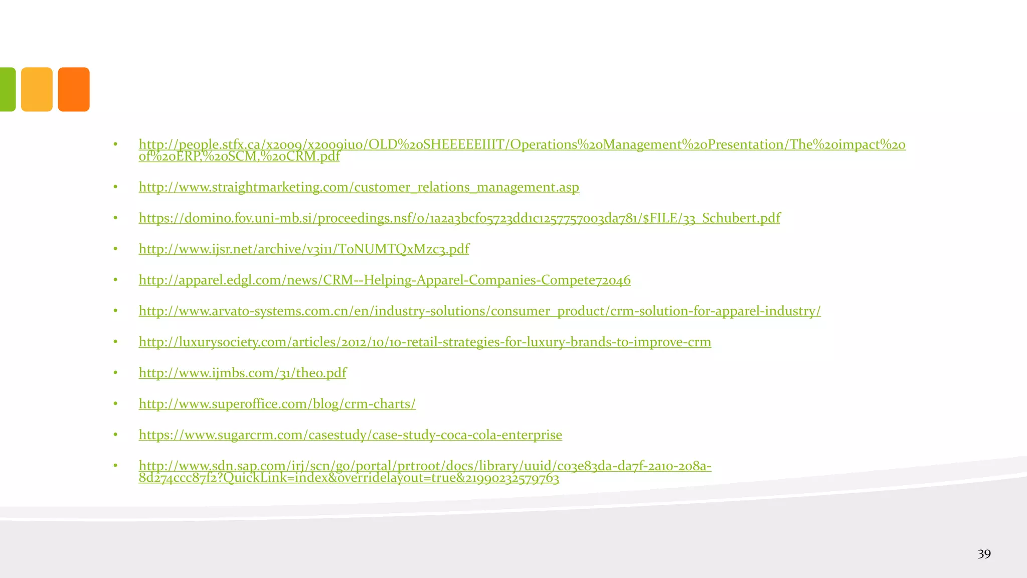 • http://people.stfx.ca/x2009/x2009iuo/OLD%20SHEEEEEIIIT/Operations%20Management%20Presentation/The%20impact%20
of%20ERP,%20SCM,%20CRM.pdf
• http://www.straightmarketing.com/customer_relations_management.asp
• https://domino.fov.uni-mb.si/proceedings.nsf/0/1a2a3bcf05723dd1c1257757003da781/$FILE/33_Schubert.pdf
• http://www.ijsr.net/archive/v3i11/T0NUMTQxMzc3.pdf
• http://apparel.edgl.com/news/CRM--Helping-Apparel-Companies-Compete72046
• http://www.arvato-systems.com.cn/en/industry-solutions/consumer_product/crm-solution-for-apparel-industry/
• http://luxurysociety.com/articles/2012/10/10-retail-strategies-for-luxury-brands-to-improve-crm
• http://www.ijmbs.com/31/theo.pdf
• http://www.superoffice.com/blog/crm-charts/
• https://www.sugarcrm.com/casestudy/case-study-coca-cola-enterprise
• http://www.sdn.sap.com/irj/scn/go/portal/prtroot/docs/library/uuid/c03e83da-da7f-2a10-208a-
8d274ccc87f2?QuickLink=index&overridelayout=true&21990232579763
39
 