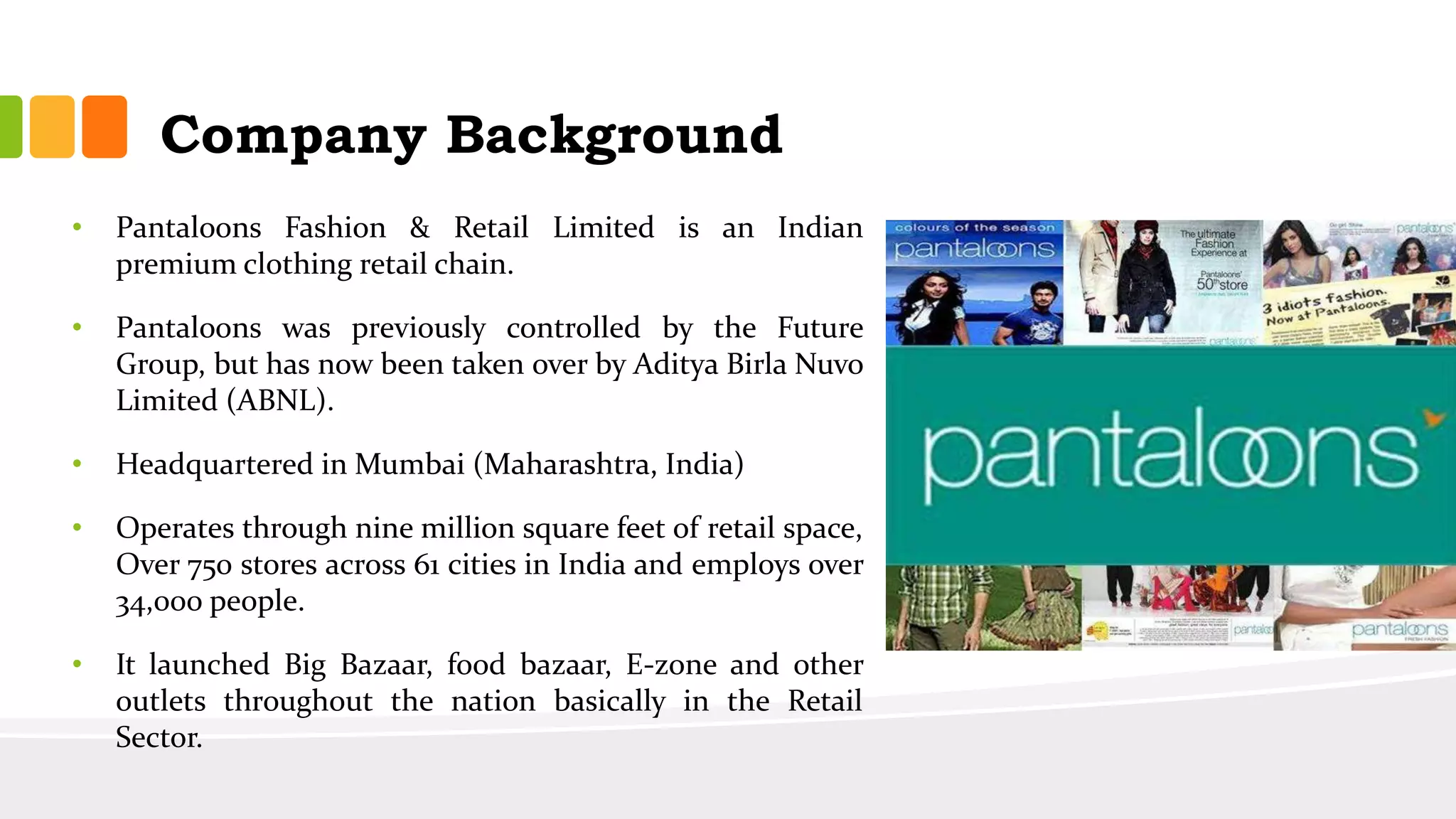 Company Background
• Pantaloons Fashion & Retail Limited is an Indian
premium clothing retail chain.
• Pantaloons was previously controlled by the Future
Group, but has now been taken over by Aditya Birla Nuvo
Limited (ABNL).
• Headquartered in Mumbai (Maharashtra, India)
• Operates through nine million square feet of retail space,
Over 750 stores across 61 cities in India and employs over
34,000 people.
• It launched Big Bazaar, food bazaar, E-zone and other
outlets throughout the nation basically in the Retail
Sector.
 