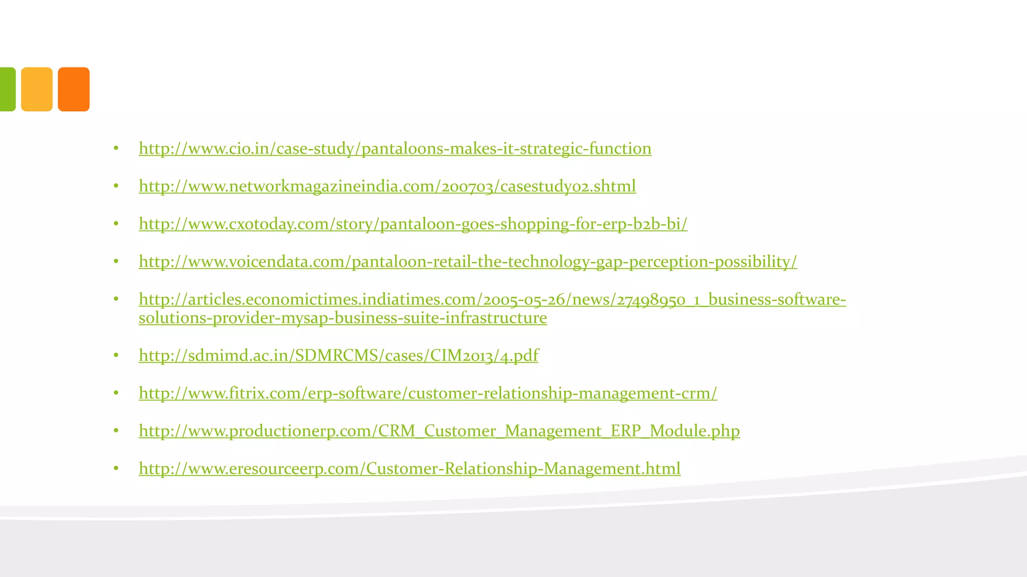 • http://www.cio.in/case-study/pantaloons-makes-it-strategic-function
• http://www.networkmagazineindia.com/200703/casestudy02.shtml
• http://www.cxotoday.com/story/pantaloon-goes-shopping-for-erp-b2b-bi/
• http://www.voicendata.com/pantaloon-retail-the-technology-gap-perception-possibility/
• http://articles.economictimes.indiatimes.com/2005-05-26/news/27498950_1_business-software-
solutions-provider-mysap-business-suite-infrastructure
• http://sdmimd.ac.in/SDMRCMS/cases/CIM2013/4.pdf
• http://www.fitrix.com/erp-software/customer-relationship-management-crm/
• http://www.productionerp.com/CRM_Customer_Management_ERP_Module.php
• http://www.eresourceerp.com/Customer-Relationship-Management.html
 