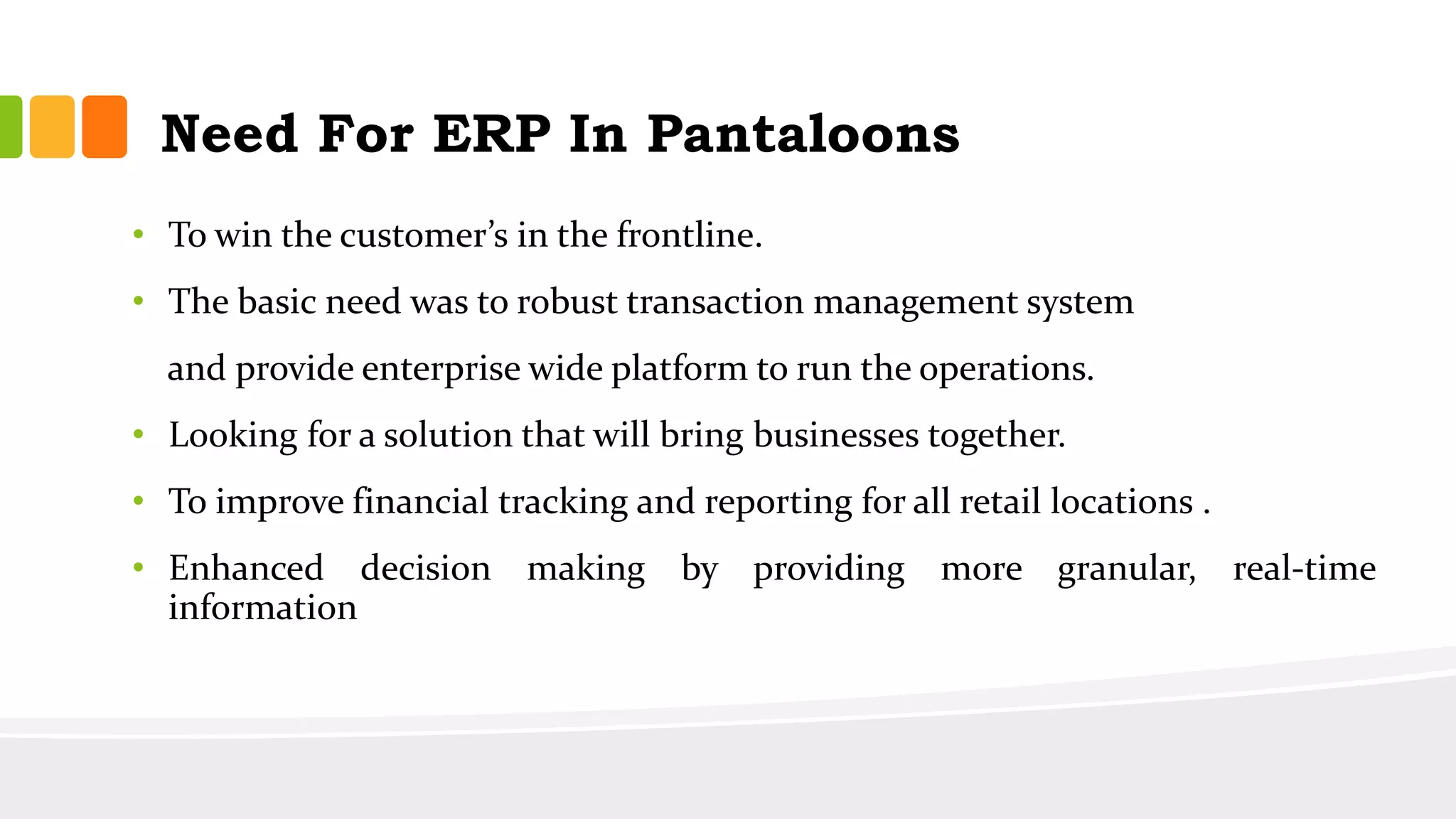 Need For ERP In Pantaloons
• To win the customer’s in the frontline.
• The basic need was to robust transaction management system
and provide enterprise wide platform to run the operations.
• Looking for a solution that will bring businesses together.
• To improve financial tracking and reporting for all retail locations .
• Enhanced decision making by providing more granular, real-time
information
 