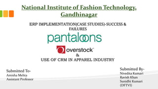 ERP IMPLEMENTATION(CASE STUDIES)-SUCCESS &
FAILURES
National Institute of Fashion Technology,
Gandhinagar
&
USE OF CRM IN APPAREL INDUSTRY
Submitted To-
Amisha Mehta
Assistant Professor
Submitted By-
Nivedita Kumari
Ravish Khan
Sunidhi Kumari
(DFTVI)
 