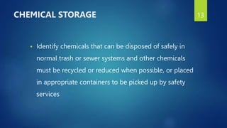  Identify chemicals that can be disposed of safely in
normal trash or sewer systems and other chemicals
must be recycled or reduced when possible, or placed
in appropriate containers to be picked up by safety
services
13
CHEMICAL STORAGE
 