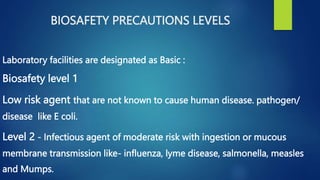 BIOSAFETY PRECAUTIONS LEVELS
Laboratory facilities are designated as Basic :
Biosafety level 1
Low risk agent that are not known to cause human disease. pathogen/
disease like E coli.
Level 2 - Infectious agent of moderate risk with ingestion or mucous
membrane transmission like- influenza, lyme disease, salmonella, measles
and Mumps.
 