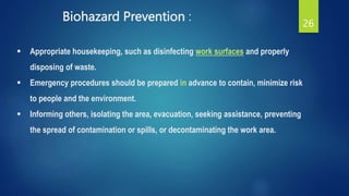 Biohazard Prevention : 26
 Appropriate housekeeping, such as disinfecting work surfaces and properly
disposing of waste.
 Emergency procedures should be prepared in advance to contain, minimize risk
to people and the environment.
 Informing others, isolating the area, evacuation, seeking assistance, preventing
the spread of contamination or spills, or decontaminating the work area.
 