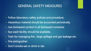 GENERAL SAFETY MEASURES
 Follow laboratory safety policies and procedure.
 Hazardous material should be accounted periodically.
 Use biohazard symbol in all biohazard container.
 Eye wash facility should be available.
 Train for managing fire , large spillage and gas leakage etc.
 Fire extinguisher.
 Don’t smoke eat or drink in lab.
 