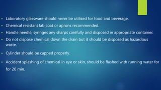  Laboratory glassware should never be utilised for food and beverage.
 Chemical resistant lab coat or aprons recommended.
 Handle needle, syringes any sharps carefully and disposed in appropriate container.
 Do not dispose chemical down the drain but it should be disposed as hazardous
waste.
 Cylinder should be capped properly.
 Accident splashing of chemical in eye or skin, should be flushed with running water for
for 20 min.
 