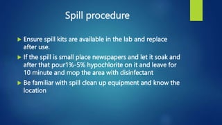 Spill procedure
 Ensure spill kits are available in the lab and replace
after use.
 If the spill is small place newspapers and let it soak and
after that pour1%-5% hypochlorite on it and leave for
10 minute and mop the area with disinfectant
 Be familiar with spill clean up equipment and know the
location
 