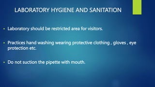 LABORATORY HYGIENE AND SANITATION
 Laboratory should be restricted area for visitors.
 Practices hand washing wearing protective clothing , gloves , eye
protection etc.
 Do not suction the pipette with mouth.
 