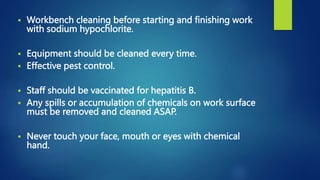  Workbench cleaning before starting and finishing work
with sodium hypochlorite.
 Equipment should be cleaned every time.
 Effective pest control.
 Staff should be vaccinated for hepatitis B.
 Any spills or accumulation of chemicals on work surface
must be removed and cleaned ASAP.
 Never touch your face, mouth or eyes with chemical
hand.
 