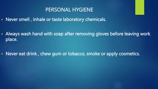 PERSONAL HYGIENE
 Never smell , inhale or taste laboratory chemicals.
 Always wash hand with soap after removing gloves before leaving work
place.
 Never eat drink , chew gum or tobacco, smoke or apply cosmetics.
 