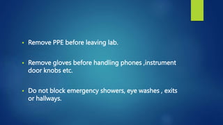  Remove PPE before leaving lab.
 Remove gloves before handling phones ,instrument
door knobs etc.
 Do not block emergency showers, eye washes , exits
or hallways.
 