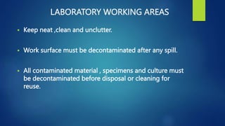 LABORATORY WORKING AREAS
 Keep neat ,clean and unclutter.
 Work surface must be decontaminated after any spill.
 All contaminated material , specimens and culture must
be decontaminated before disposal or cleaning for
reuse.
 