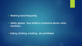  Washing hand frequently.
 Safety glasses , face shield or protective device, when
necessary
 Eating, drinking, smoking , etc prohibited.
 