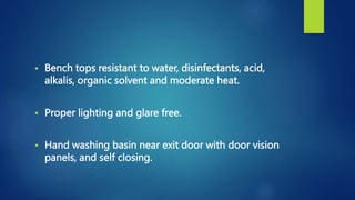  Bench tops resistant to water, disinfectants, acid,
alkalis, organic solvent and moderate heat.
 Proper lighting and glare free.
 Hand washing basin near exit door with door vision
panels, and self closing.
 