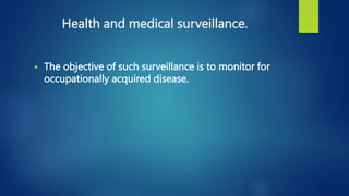 Health and medical surveillance.
 The objective of such surveillance is to monitor for
occupationally acquired disease.
 
