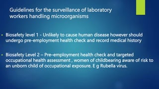 Guidelines for the surveillance of laboratory
workers handling microorganisms
 Biosafety level 1 - Unlikely to cause human disease however should
undergo pre-employment health check and record medical history
 Biosafety Level 2 – Pre–employment health check and targeted
occupational health assessment , women of childbearing aware of risk to
an unborn child of occupational exposure. E g Rubella virus.
 