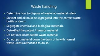 Waste handling
 Determine how to dispose of waste lab material safely
 Solvent and oil must be segregated into the correct waste
bottle or drum.
 Segregate chemical and biological materials.
 Detoxified the potent / hazards material.
 Do not mix incompatible waste material.
 Do not put material down the drain or in with normal
waste unless authorised to do so.
 