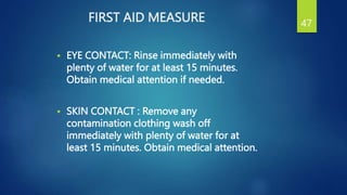 FIRST AID MEASURE
 EYE CONTACT: Rinse immediately with
plenty of water for at least 15 minutes.
Obtain medical attention if needed.
 SKIN CONTACT : Remove any
contamination clothing wash off
immediately with plenty of water for at
least 15 minutes. Obtain medical attention.
47
 