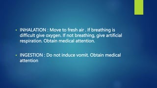  INHALATION : Move to fresh air . If breathing is
difficult give oxygen. If not breathing, give artificial
respiration. Obtain medical attention.
 INGESTION : Do not induce vomit. Obtain medical
attention
 